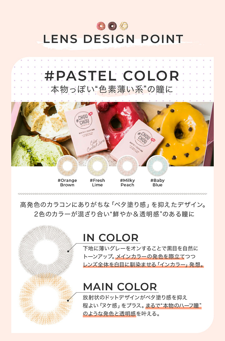 パステルカラー レンズデザインポイント(pastel color Lens design Point),pastel color 本物っぽい色素薄い系の瞳に,高発色カラコンにありがちなべた塗感をおさえたデザイン。2色のカラーが混ざり合い鮮やか＆透明感のある瞳に。,In color:下地に薄いグレーをオンすることで黒目を自然にトーンアップ。メインカラーの発色を際立てつつレンズ全体を白目に馴染ませるインカラー発想。,Main color:放射状のドットデザインがべた塗感を抑えほど良いヌケ感をプラス。まるで本物のハーフ瞳のような発色と透明感を叶える。 | チュチュワンマンス ChouChou 1month カラコン カラーコンタクト
