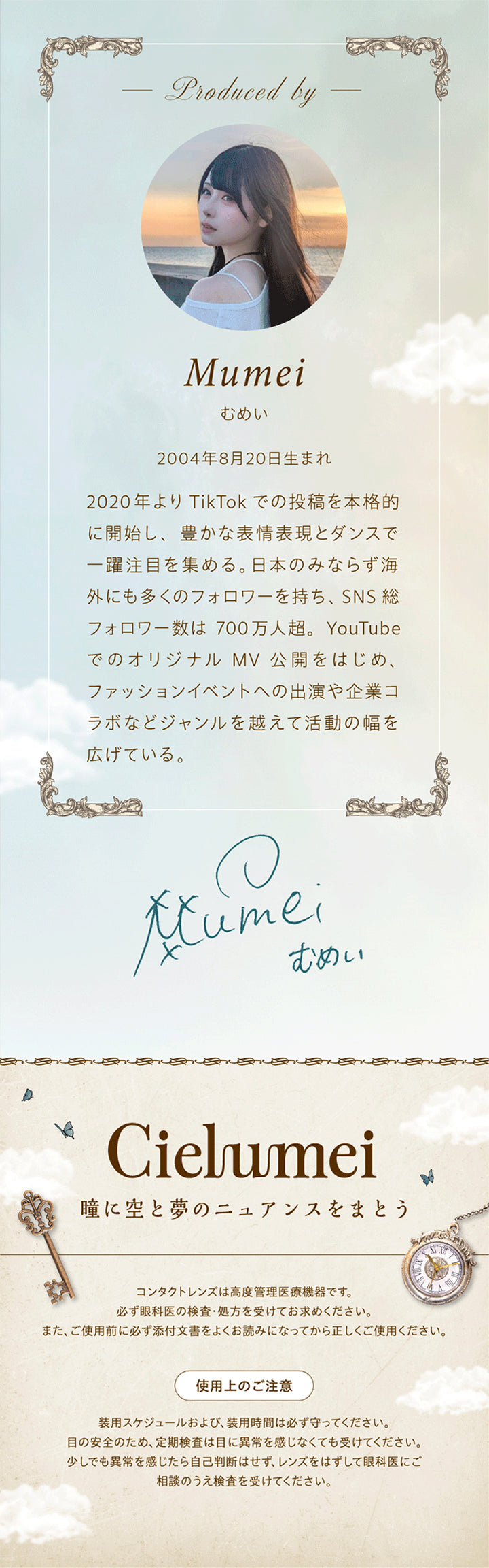 Produced by Mumei,むめい 2004年8月20日生まれ,2020年より TikTokでの投稿を本格的に開始し、豊かな表情表現とダンスで一躍注目を集める。日本のみならず海外にも多くのフォロワーを持ち、SNS 総フォロワー数は 700万人超。YouTubeでのオリジナル MV 公開をはじめ、ファッションイベントへの出演や企業コラボなどジャンルを越えて活動の幅を広げている。,むめいのサイン,Cielumei,瞳に空と夢のニュアンスをまとう,コンタクトレンズは高度管理医療機器です。必ず眼科医の検査·処方を受けてお求めください。また、ご使用前に必ず添付文書をよくお読みになってから正しくご使用ください。,使用上のご注意：装用スケジュールおよび、装用時間は必ず守ってください。目の安全のため、定期検査は目に異常を感じなくても受けてください。少しでも異常を感じたら自己判断はせず、レンズをはずして眼科医にご相談のうえ検査を受けてください。 | ワンデーリフレアシエルメイ 1DAY Refrear Cielumei カラコン カラーコンタクト
