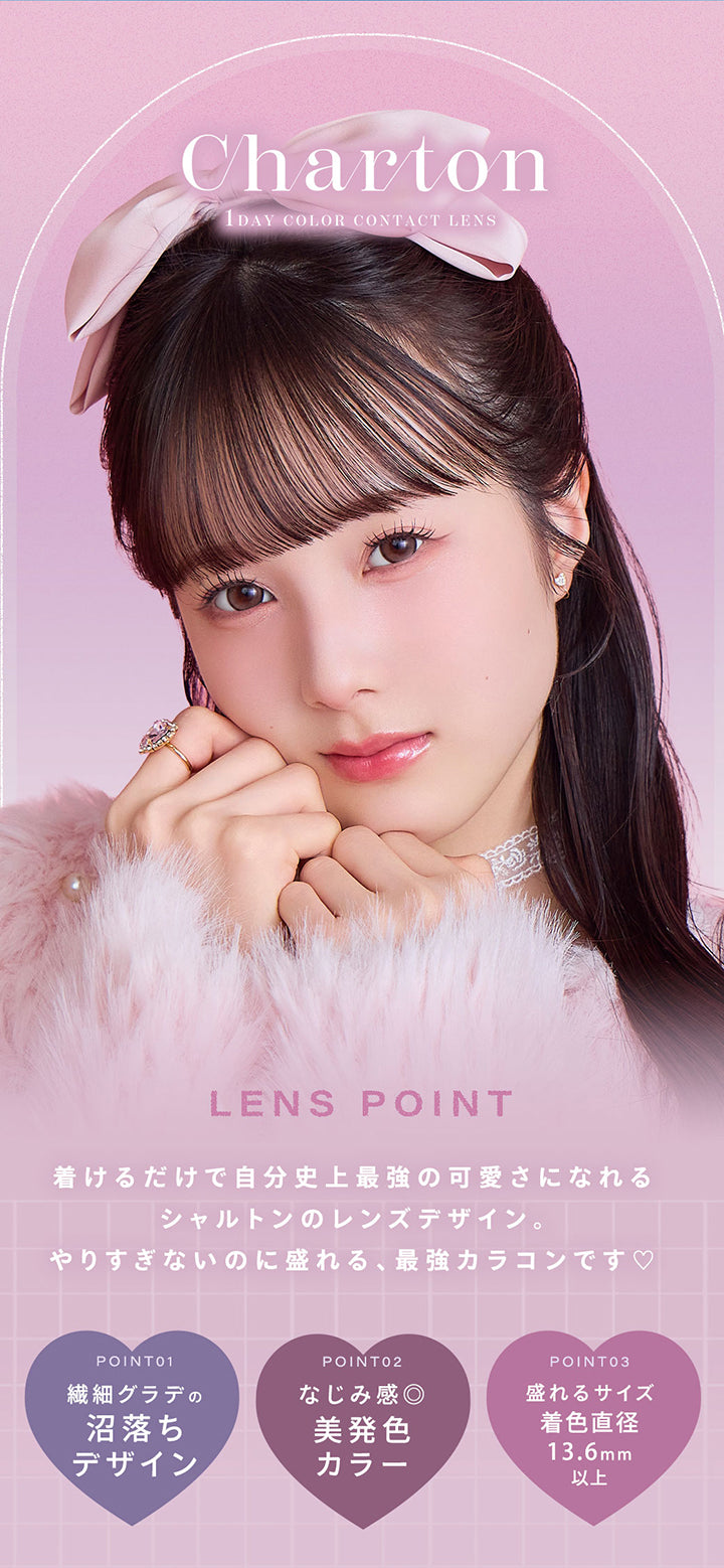 シャルトンワンデー(Charton 1day),1day Color Contact Lens,Lens Point,着けるだけで自分史上最強の可愛さになれる シャルトンのレンズデザイン。 やりすぎないのに盛れる、最強カラコンです♡,Point01:繊細グラデの沼落ちデザイン,Point02:なじみ感◎美発色カラー,Point03:盛れるサイズ GDIA13.6mm以上 | シャルトンワンデー Charton 1day カラコン カラーコンタクト
