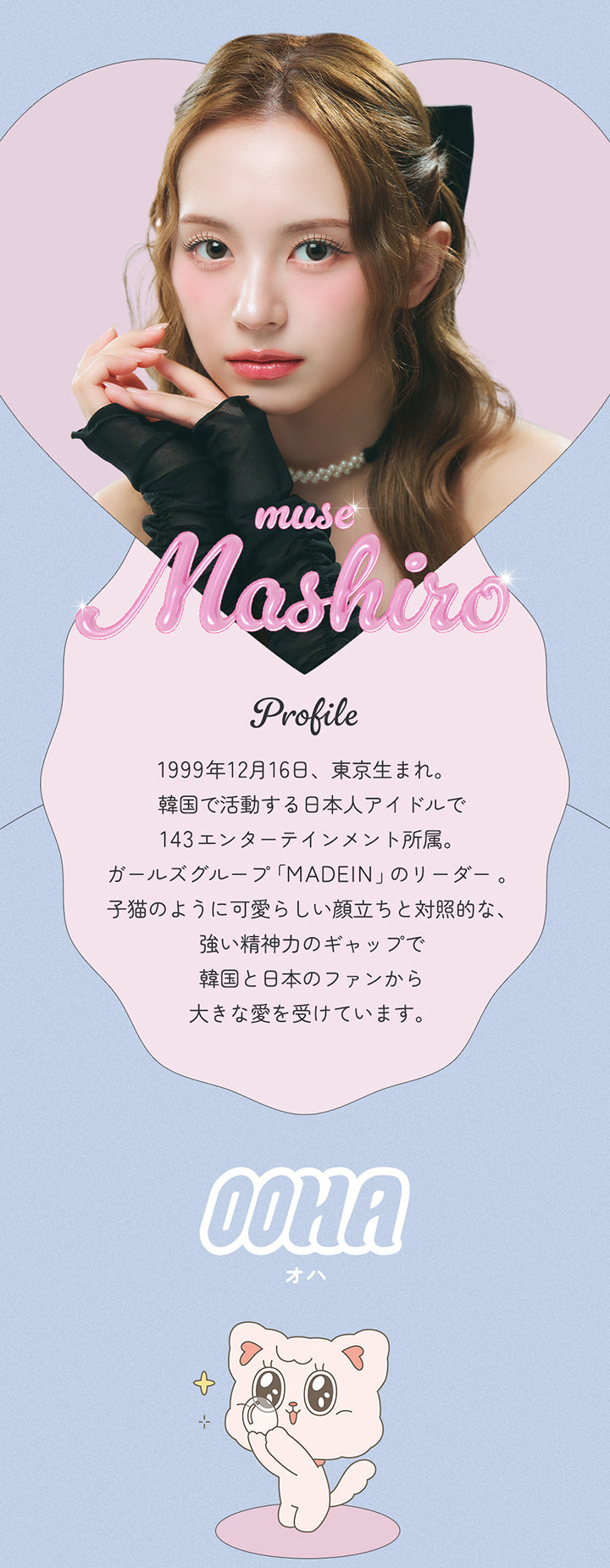 Muse Mashiro, Profile, 1999年12月16日、東京生まれ。, 韓国で活躍する日本人アイドルで143エンターテインメント所属。ガールズグループ「MADEIN」のリーダー。, 子猫のように可愛らしい顔立ちと対照的な、強い精神力のギャップで韓国と日本のファンから大きな愛を受けています。, OOHA, オハ | オハ OOHA 1day カラコン カラーコンタクト
