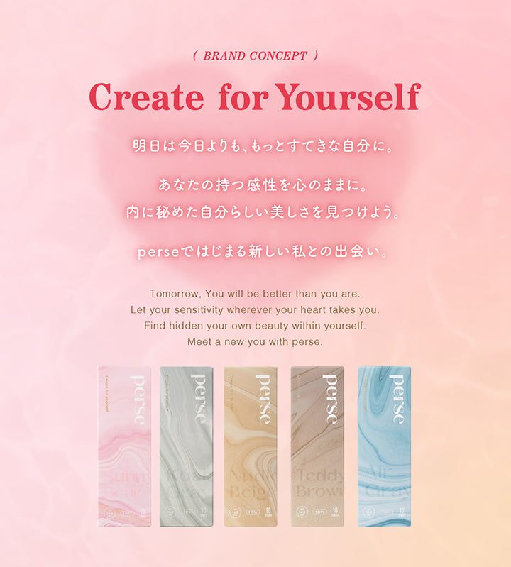 (BRAND CONCEPT), Create for Yourself, 明日は今日よりも、もっとすてきな自分に。, あなたの持つ感性を心のままに。, 内に秘めた自分らしい美しさを見つけよう。, perseではじまる新しい私との出会い。, Tomorrow, You will be better than you are., Let your sensitivity wherever your heart takes you. Find hidden your own beauty within yourself., Meet a new you with perse.| パース(perse) 1day カラコン カラーコンタクト 
