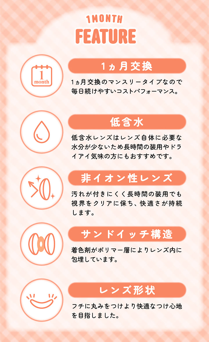 シャプン(Chapun)のレンズスペック１,1ヵ月交換：1か月交換のマンスリータイプなので毎日続けやすいコストパフォーマンス,低含水：低含水レンズはレンズ自体に必要な水分が少ないため長時間の装用やドライアイ気味の方にもおすすめです。,非イオン性レンズ：汚れが付きにくく長時間の装用でも視界をクリアに保ち、快適さが持続します。,サンドイッチ構造：着色剤がポリマー層によりレンズ内に包埋しています。,レンズ形状：フチに丸みをつけより快適な着け心地を目指しました。 | シャプンワンマンス chapun 1month monthly カラコン カラーコンタクト