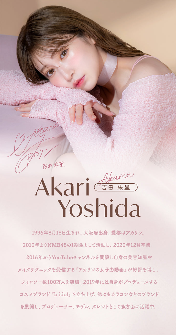 吉田朱里,Akari Yoshida,Akarin,吉田朱里,1996年8月16日生まれ、大阪府出身。 愛称はアカリン。,2010年よりNmb48の1期生として活動し、2020年12月卒業。,2016年からYouTubeチャンネルを開設し自身の美容知識や,メイクテクニックを発信する 『アカリンの女子力動画 』 が好評を博し、,フォロワー数100万人を突破。 2019年には自身がプロデュースする,コスメブランド 『b idol』 を立ち上げ、他にもカラコンなどのブランド,を展開し、プロデューサー、モデル、タレントとして多方面に活躍中。|メロット(melotte) 1day カラコン カラーコンタクト