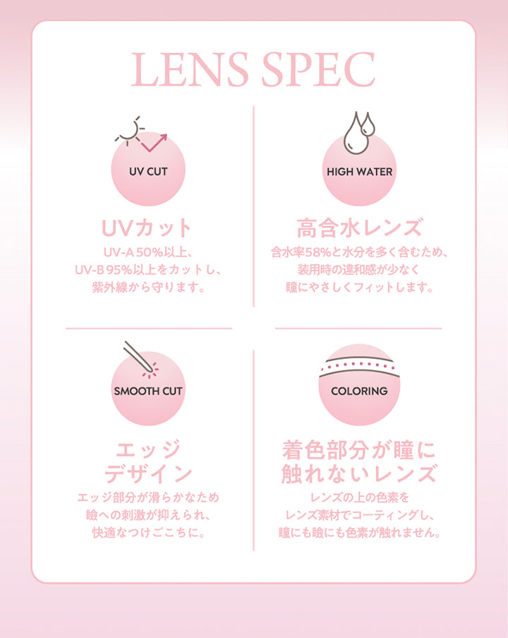 フランミー(Flanmy)のレンズスペック,UVカッ：UV-A 50%以上、UV-B 95%以上をカットし、紫外線から守ります。,高含水レンズ：含水率58%と水分を多く含むため、装用時の違和感が少なく瞳に優しくフィットします。,エッジデザイン：エッジ部分が滑らかなためまぶたへの刺激が抑えあれ、快適なつけごこちに。 | フランミー flanmy 1day カラコン カラーコンタクト
