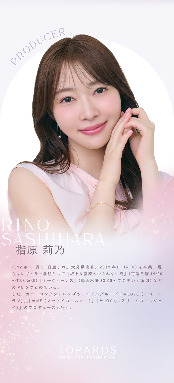 Producer,Rino,Sashihara,指原莉乃,1992年11月21日生まれ 大分県出身 2019 年に Hkt48 を卒業 現 在はレギュラー番組として 坂上 指原のつぶれない店 毎週日曜 19 00 Tbs系列 トークィーンズ 毎週木曜23 00 フジテレビ系列 など のmcをつとめている,また カラーコンタクトレンズやアイドルグループ Love イコール ラブ Me ノットイコールミー Joy ニアリーイコールジョ イ のプロデュースも行う,Topards,Silicone Hydrogel,|トパーズシリコーンハイドロゲル(TOPARDS SILICONE HYDROGEL) 1day カラコン カラーコンタクト