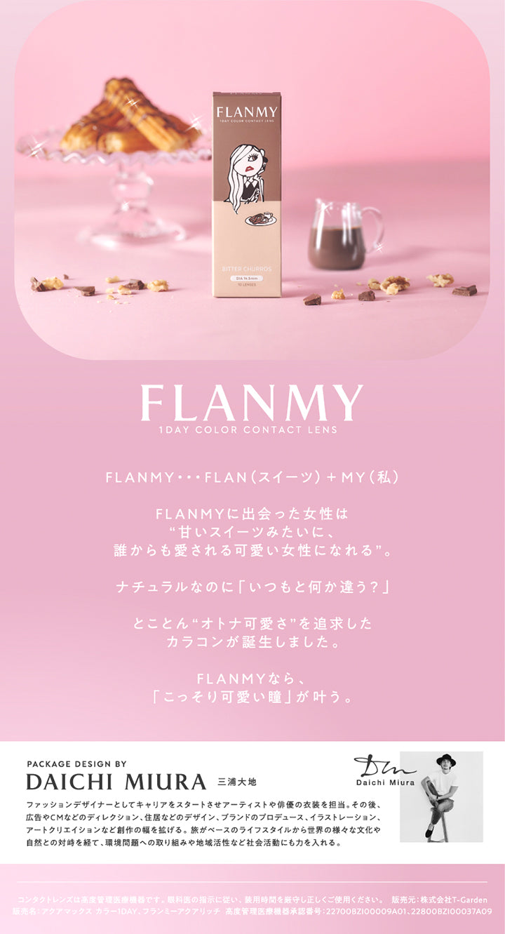 フランミー(Flanmy) 1day color contact lens,FLANMYに出会った女性は甘いスイーツみたいに、誰からも愛される可愛い女性になれる。ナチュラルなのに「いつもと何か違う?」とことん“オトナ可愛さ”を追求したカラコンが誕生しました。FLANMYなら、「こっそり可愛い瞳」が叶う。,パッケージデザイン：三浦大知,ファッションデザイナーとしてキャリアをスタートさせアーティストや俳優の衣装を担当。その後、広告やCMなどのディレクション、住居などのデザイン、ブランドのプロデュース、イラストレーション、アートクリエイションなど創作の幅を拡げる。旅がベースのライフスタイルから世界の様々な文化や自然との対峙を経て、環境問題への取り組みや地域活性など社会活動にも力を入れる。 | フランミー flanmy 1day カラコン カラーコンタクト
