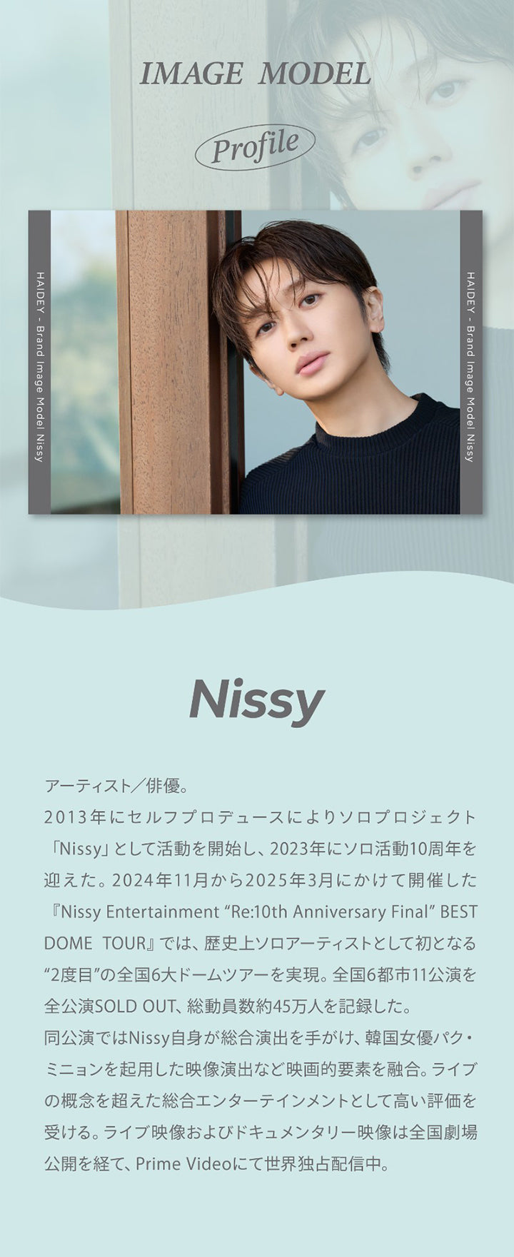 Image Model,Profile,Haidey-Brand Image Model Nissy,Nissy,アーティスト/俳優。,2013年にセルフプロデュースによりソロプロジェクト,「Nissy」 として活動を開始し、2023年にソロ活動10周年を,迎えた。2024年11月から2025年3月にかけて開催した,『Nissy Entertainment 