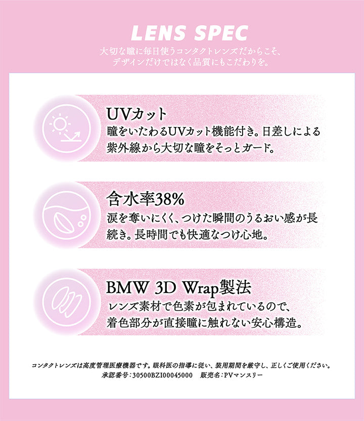 (レンズスペック)Lens Spec,大切な瞳に毎日使うコンタクトレンズだからこそ、デザインだけではなく品質にもこだわりを。,UVカット：瞳をいたわるUVカット機能付き。日差しによる紫外線から大切な瞳をそっとガード。,含水率38%：涙を奪いにくく、つけた瞬間のうるおい感が長続き。長時間でも快適なつけ心地。,BMW 3D Wrap製法：レンズ素材で色素が包まれているので、着色部分が直接瞳に触れない安心構造。,コンタクトレンズは高度管理医療機器です。眼科医の指導に従い、装用期間を厳守し正しくご使用ください。,承認番号:30500BZI00045000,販売名：PVマンスリー | ギャルネバーダイマンスリー Gal Never Die Monthly 1month カラコン カラーコンタクト
