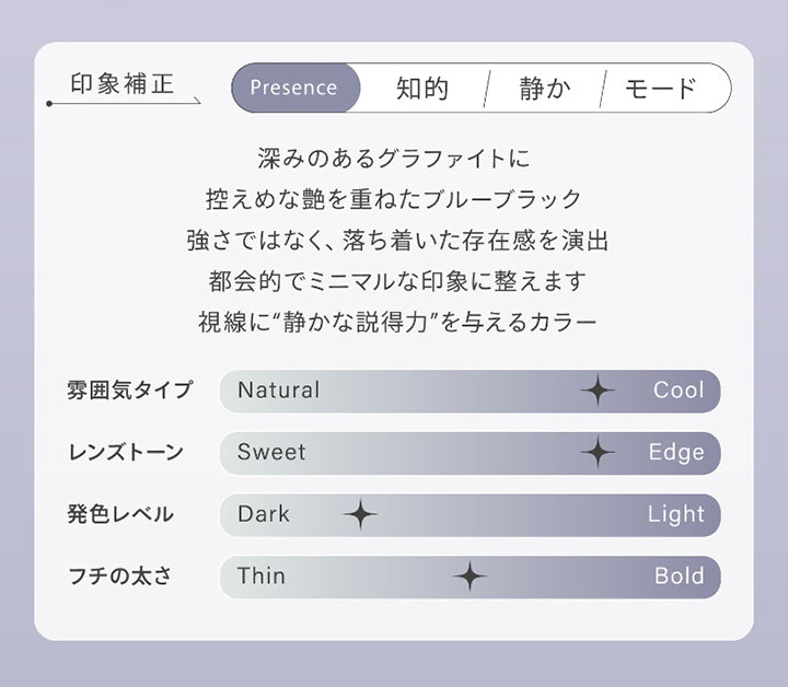 グラファイトシーン(Graphite Sheen),印象補正,Presence：知的 静か モード,深みのあるグラファイトに、控えめな艶を重ねたブルーブラック。,強さではなく、落ち着いた存在感を演出。,都会的でミニマルな印象に整えます。,視線に“静かな説得力”を与えるカラー。,雰囲気タイプ：クール,レンズトーン：エッジ,発色レベル：ダーク,フチの太さ：中間 | ハイディ Haidey 1day カラコン カラーコンタクト
