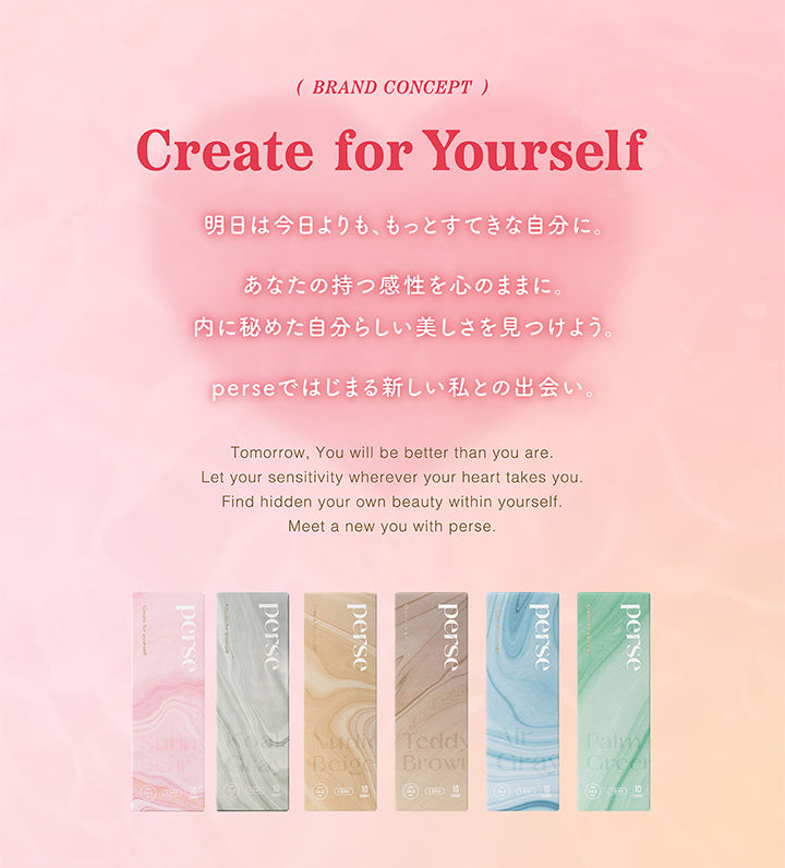 (BRAND CONCEPT), Create for Yourself, 明日は今日よりも、もっとすてきな自分に。, あなたの持つ感性を心のままに。, 内に秘めた自分らしい美しさを見つけよう。, perseではじまる新しい私との出会い。, Tomorrow, You will be better than you are., Let your sensitivity wherever your heart takes you. Find hidden your own beauty within yourself., Meet a new you with perse.| パース(perse) 1day カラコン カラーコンタクト 
