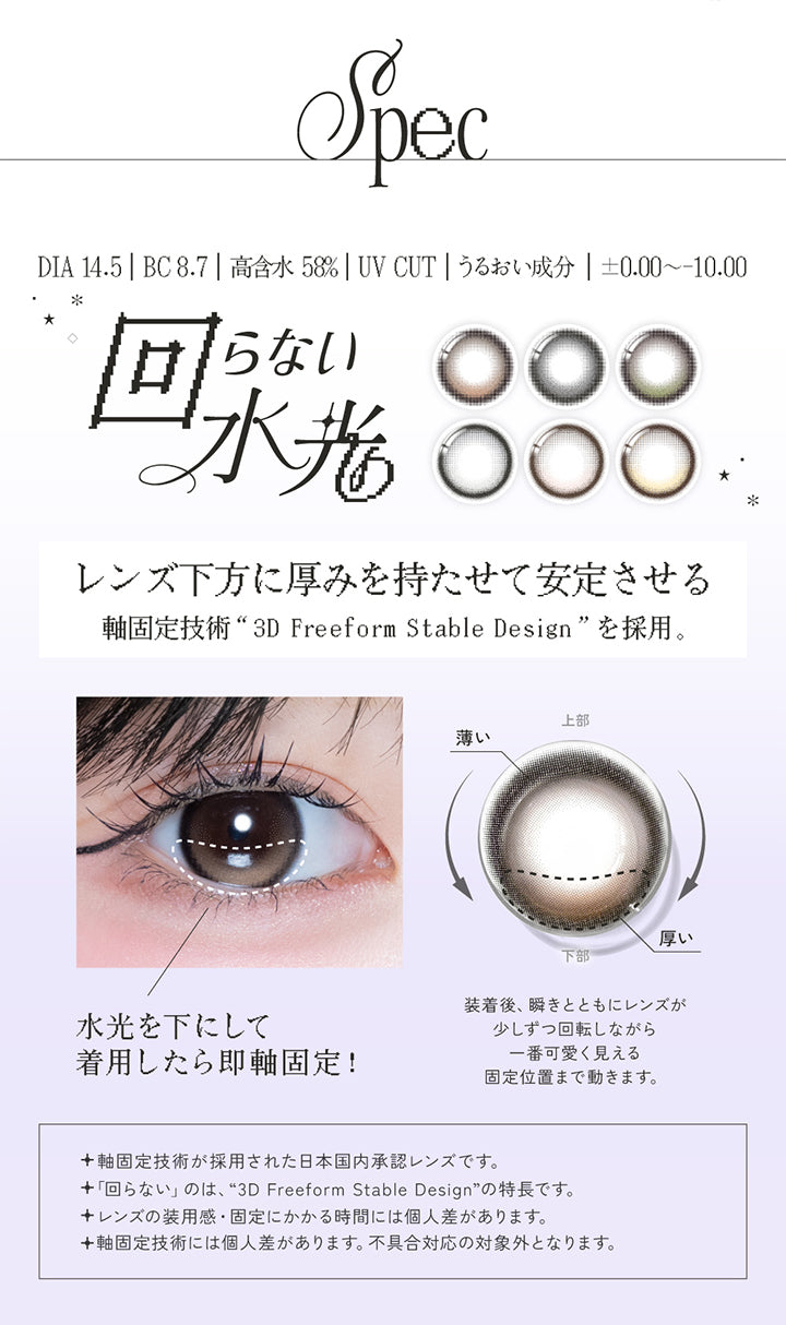 レンズスペック(Lens Spec1),DIA14.5mm BC8.7mm 高含水58.0% UVカット うるおい成分 ±0.00～-10.00,回らない水光,レンズ下方に厚みを持たせて安定させる軸固定技術「3D Freeform Stable Design」を採用。,水光を下にして着用したら即軸固定!装着後、瞬きと共にレンズが少しずつ回転しながら1番可愛く見える位置まで動きます。,軸固定技術が採用された日本国内承認レンズです。,回らないのは「3D Freeform Stable Design」の特長です。,レンズの装用感・固定にかかる時間には個人差があります。,軸固定技術には個人差があります。不具合対応の対象外となります。 | リアリアワンデー Riaria 1Day カラコン カラーコンタクト
