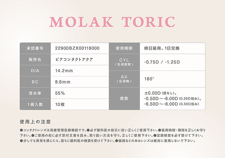モラクトーリック(Molak toric),承認番号：22900BZX00118000,使用期限：終日装用、1日交換,販売名：ビアコンタクトアクア,CYL(乱視度数)：-0.75D / -1.25D,AX(乱視軸)：180°,DIA：14.2mm,BC：8.6mm,含水率：55%,度数：±0.00D(度なし)、-0.50D ~- 6.00D(0.25D刻み)、-6.50D ~- 8.00D(0.50D刻み),1箱入数：10枚,使用上の注意：●コンタクトレンズは高度管理医療機器です。●必ず眼科医の指示に従い正しくご使用下さい。●装用時間·期間を正しくお守り下さい。●ご使用の前に必ず添付文書を読み、取り扱い方法を守り、正しくご使用下さい。●定期検査を必ず受けて下さい。●少しでも異常を感じたら、直ちに眼科医の検査を受けて下さい。●破損などのあるレンズは絶対に使用しないで下さい。 | モラクトーリック Molak toric 1day 乱視用カラコン カラーコンタクト
