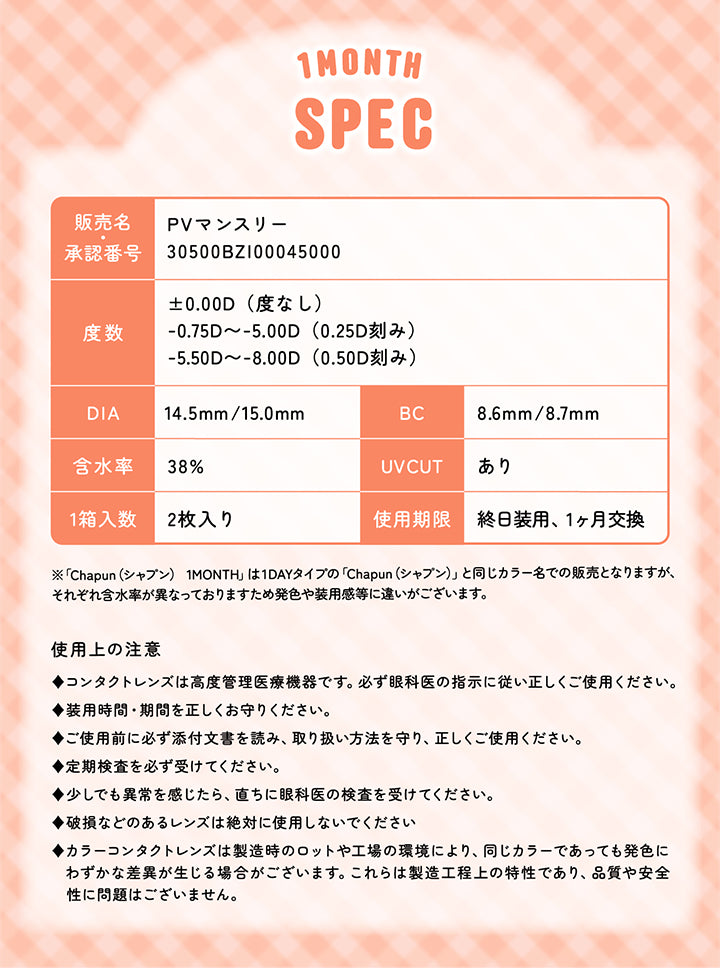 シャプン(Chapun)の使用上の注意,◆コンタクトレンズは高度管理医療機器です。必ず眼科医の指示に従い正しくご使用ください。◆装用時間·期間を正しくお守りください。◆ご使用前に必ず添付文書を読み、取り扱い方法を守り、正しくご使用ください。◆定期検査を必ず受けてください。◆少しでも異常を感じたら、直ちに眼科医の検査を受けてください。◆破損などのあるレンズは絶対に使用しないでください。◆カラーコンタクトレンズは製造時のロットや工場の環境により、同じカラーであっても発色にわずかな差異が生じる場合がございます。これらは製造工程上の特性であり、品質や安全性に問題はございません。 | シャプンワンマンス chapun 1month monthly カラコン カラーコンタクト