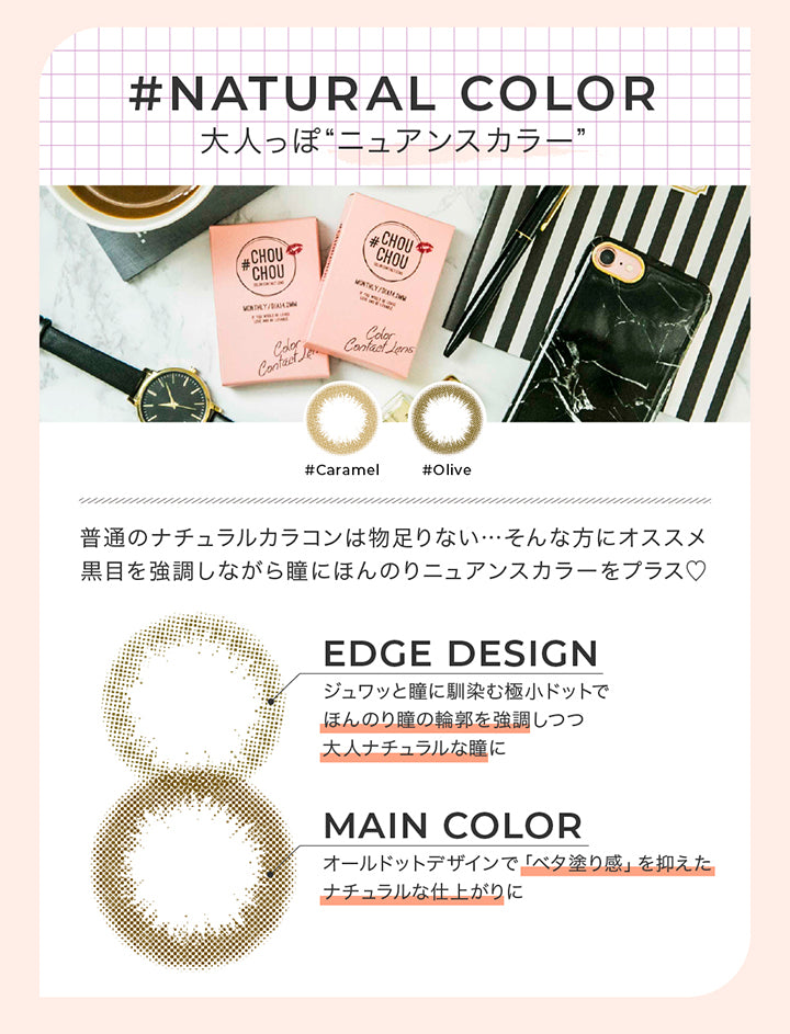 ナチュラルカラー レンズデザインポイント(natural color Lens design Point),Natural color 大人っぽニュアンスカラー,普通のナチュラルカラコンは物足りない。そんな方におすすめ。黒目を強調しながら瞳にほんのりニュアンスカラーをプラス♡,Edge design:じゅわっと瞳に馴染む極小ドットでほんのり瞳の輪郭を強調しつつ大人ナチュラルな瞳に,Main color:オールドっとデザインでべた塗感を抑えたナチュラルな仕上がりに | チュチュワンマンス ChouChou 1month カラコン カラーコンタクト
