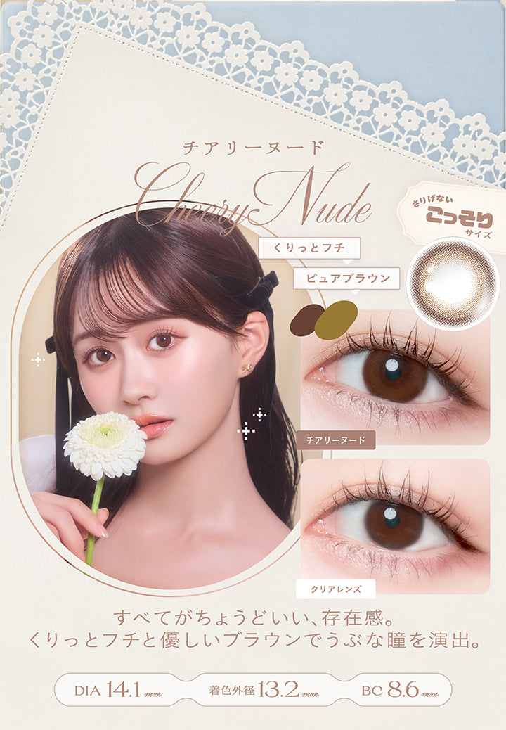 チアリーヌード(Cheery Nude) DIA14.1mm 着色直径13.2mm BC8.6mm,くりっとフチ × ピュアブラウン,さりげないこっそりサイズ,すべてがちょうどいい、存在感。くりっとフチと優しいブラウンでうぶな瞳を演出。,装用比較 | チェリッタ Cheritta 1day カラコン カラーコンタクト
