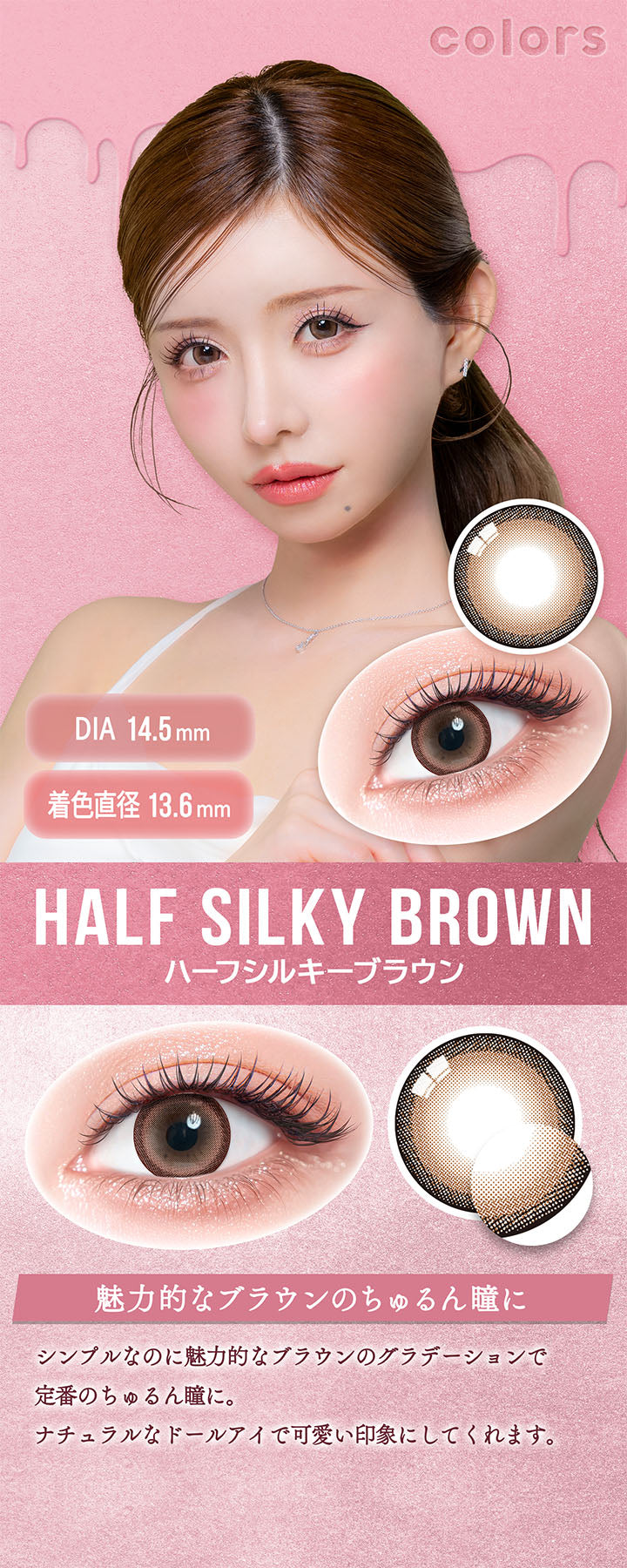 カラーズ(colors),ハーフシルキーブラウン(Half Silky Brown),DIA14.5mm,着色直径13.6mm,魅力的なブラウンのちゅるん瞳に,シンプルなのに魅力的なブラウンのグラデーションで定番のちゅるん瞳に。,ナチュラルなドールアイで可愛い印象にしてくれます。 | カラーズ colors 1month monthly カラコン カラーコンタクト
