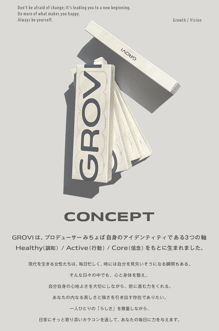 GROVI, Don't be afraid of change; it's leading you to a new beginning., Do more of what makes you happy., Always be yourself., Growth / Vision, CONCEPT, GROVIは、プロデューサーみちょば自身のアイデンティティである3つの軸Healthy(調和)/Active(行動)/Core(信念)をもとに生まれました。, 現代を生きる女性たちは、毎日忙しく、時には自分を見失いそうになる瞬間もある。, そんな日々の中でも、心と身体を整え、自分自身の心地よさを大切にしながら、前に進む力をくれる。あなたの内なる美しさと強さを引き出す存在でありたい。一人ひとりの「らしさ」を尊重しながら、日常にそっと寄り添いカラコンを通して、あなたの毎日に力を与えます。 | グロヴィー GROVI  1day カラコン カラーコンタクト
