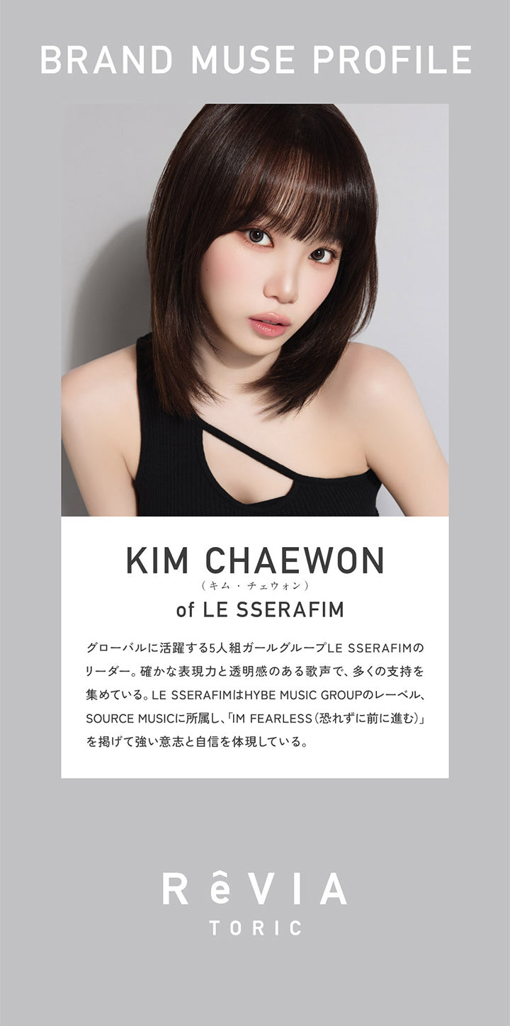 Brand Muse Profile, Kim Chaewon(キムチェウォン) of Le Sserafim, グローバルに活躍する5人組ガールグループLE SSERAFIMのリーダー。確かな表現力と透明感のある歌声で、多くの支持を集めている。LE SSERAFIMはHYBE MUSIC GROUPのレーベル、SOURCE MUSICに所属し、「IM FEARLESS(恐れずに前に進む)」を掲げて強い意志と自信を体現している。  | レヴィアトーリックワンデーカラー ReVia Toric 1day Color カラコン カラーコンタクト

