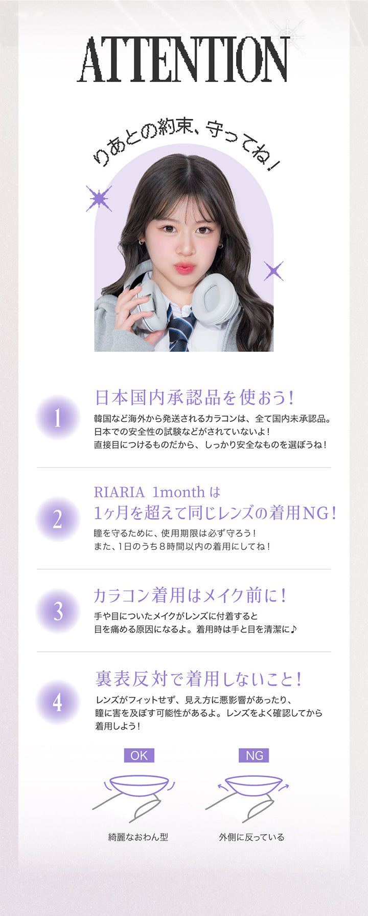 ATTENTION, りあとの約束、守ってね！, １．日本国内承認品を使おう！韓国など海外から発送されるカラコンはすべて国内未承認品。日本での安全性の試験などがされていないよ！直接目につけるものだから、しっかり安全なものを選ぼうね！, ２．RIARIA 1monthは1ヶ月を超えて同じレンズの着用NG！瞳を守るために、使用期限は必ず守ろう！また、1日のうち8時間以内の着用にしてね！, ３．カラコン着用はメイク前に！手や目についたメイクがレンズに付着すると目を傷める原因になるよ。着用時は手と目を清潔に！, ４．裏表反対で着用しないこと！レンズがフィットせず、見え方に悪影響があったり、瞳に害を及ぼす可能性があるよ。レンズをよく確認してから着用しよう！キレイなおわん型はOK 外側に沿っているのはNG | リアリアワンマンス RIARIA 1month カラコン カラーコンタクト