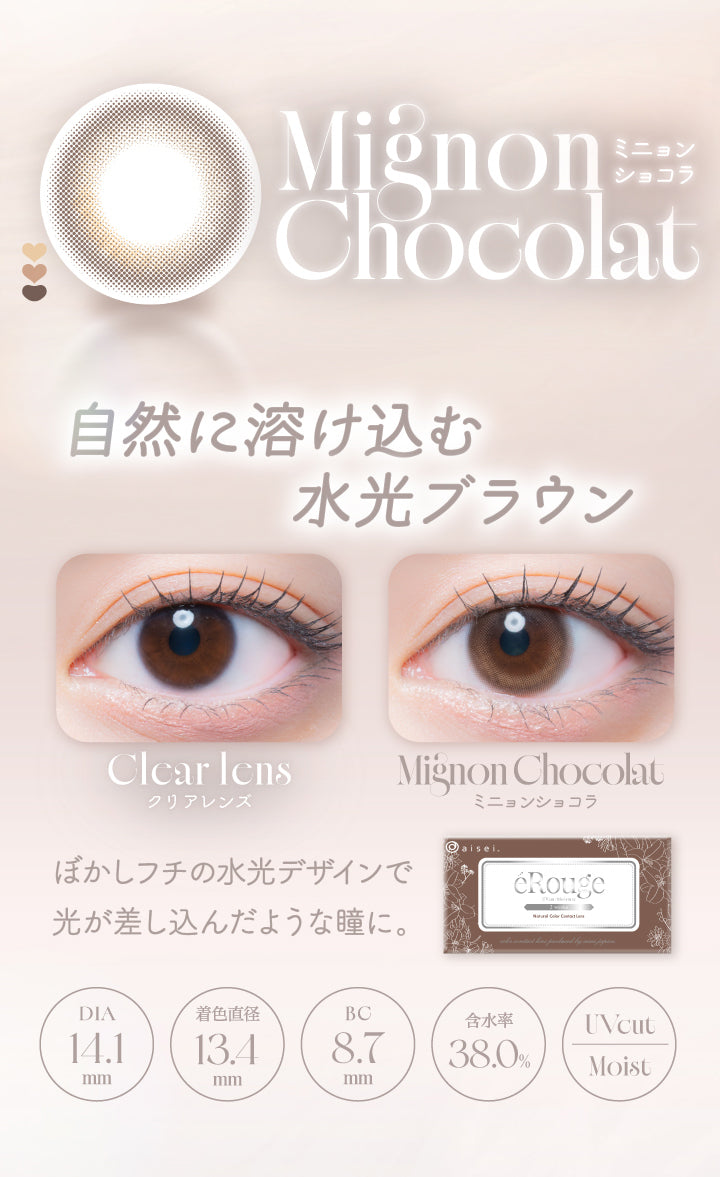 MignonChocolat,ミニョンショコラ,自然に溶け込む,水光ブラウン,Clcar Icns,クリアレンズ,MignonChocolat,ミニョンショコラ,ぼかしフチの水光デザインで,光が差し込んだような瞳に。,Dia14.1mm,着色直径13.4mm,Bc8.7mm,含水率38.0%,Uvcut,Moist|エルージュ(eRouge) 2weeks カラコン カラーコンタクト