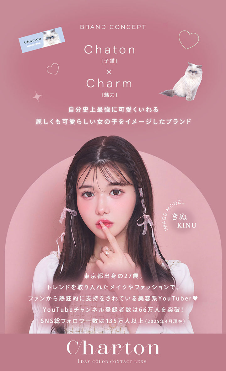 Brand Concept, Chaton[子猫] × Charm[魅力], 自分史上最強に可愛くいれる麗しくも可愛らしい女の子をイメージたブランド, Image Model きぬ(Kinu), 東京都出身の27歳。, トレンドを取り入れたメイクやファッションでファンから熱狂的に支持をされている美容系YouTuber♥, YouTubeチャンネル登録者数は66万人を突破!, SNS総フォロワー数は135万人以上(2025年4月現在), Charton, 1 Day Color Contact Lens | シャルトンワンデー Charton 1DAY カラコン カラーコンタクト
