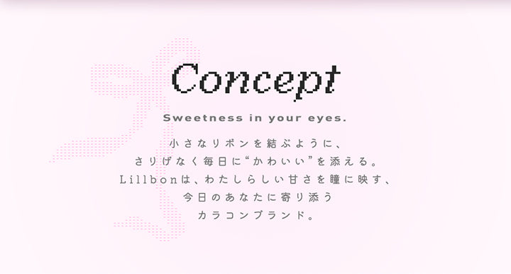 Concept,Sweetness in your eyes.,小さなリボンを結ぶように、,さりげなく毎日に “かわいい”を添える。,Lillbon は、 わたしらしい甘さを瞳に映す、,今日のあなたに寄り添う,カラコンブランド。|リルボン(Lillbon) 1day カラコン カラーコンタクト