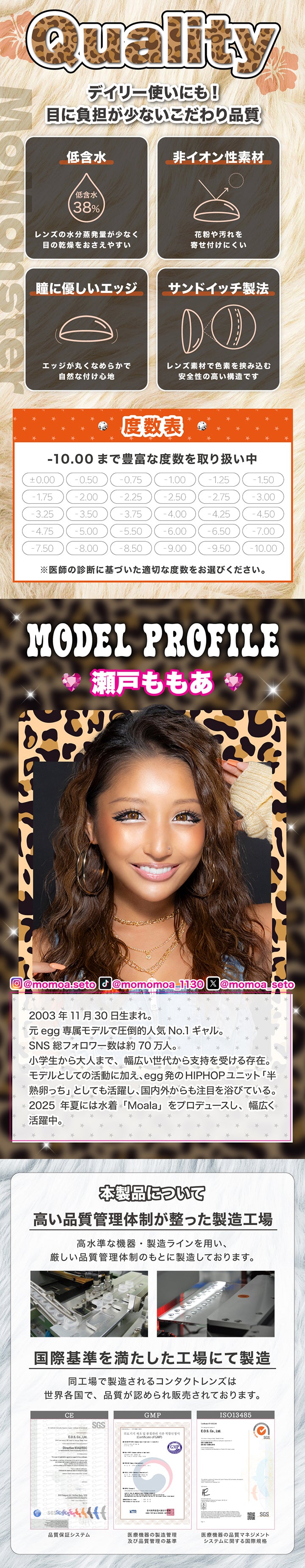 Quality(クォリティ), デイリー使いにも！目に負担が少ないこだわり品質, 低含水(含水率38%)レンズの水分蒸発量が少なく目の乾燥をおさえやすい, 非イオン性素材 花粉や汚れを寄せ付けにくい, 瞳にやさしいエッジ エッジがマルクなめらかで自然な着け心地, サンドイッチ製法 レンズ素材で色素を挟み込む安全性の高い構造です, 度数表 -10.00まで豊富な度数を取り扱い中※医師の診断に基づいた適切な度数をお選びください。, Model Profile, インスタグラム@momoa.seto, ティックトック@momomoa_1130, エックス@momoa_seto, 2003年11月30日生まれ。, 元egg専属モデルで圧倒的人気No.1ギャル。, SNS 総フォロワー数は約70万人。, 小学生から大人まで、幅広い世代から支持を受ける存在。, モデルとしての活動に加え、egg発のHIPHOPユニット「半熟卵っち」としても活躍し、国内外からも注目を浴びている。, 2025 年夏には水着「Moala」をプロデュースし、幅広く活躍中。本製品について, 高い品質管理体制が整った製造工場高水準な機器·製造ラインを