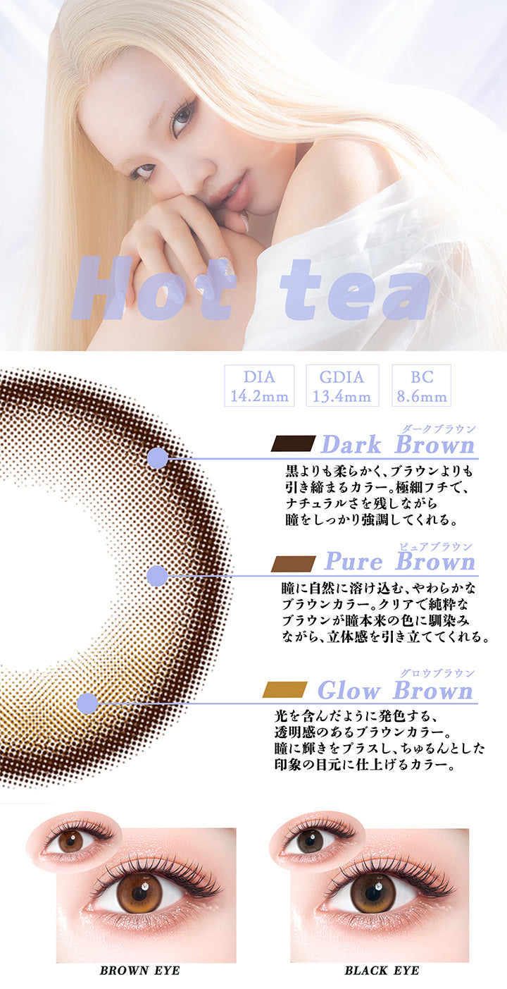 ホットティー(Hot Tea),DIA14.2mm,GDIA13.4mm,BC8.6mm,ダークブラウン：黒よりも柔らかく、ブラウンよりも引き締まるカラー。極細フチで、ナチュラルさを残しながら瞳をしっかり強調してくれる。,ピュアブラウン：瞳に自然に溶け込む、やわらかなブラウンカラー。クリアで純粋なブラウンが瞳本来の色に馴染みながら、立体感を引き立ててくれる。,グロウブラウン：光を含んだように発色する、透明感のあるブラウンカラー。瞳に輝きをプラスし、ちゅるんとした印象の目元に仕上げるカラー。,黒目・茶目装用比較 | ギャルネバーダイ Gal Never Die 1day カラコン カラーコンタクト

