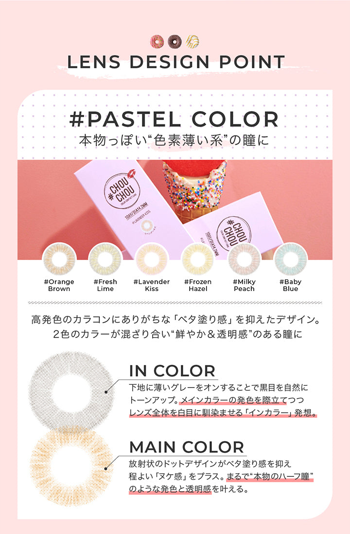 パステルカラー レンズデザインポイント(pastel color Lens design Point),pastel color 本物っぽい色素薄い系の瞳に,高発色カラコンにありがちなべた塗感をおさえたデザイン。2色のカラーが混ざり合い鮮やか＆透明感のある瞳に。,In color:下地に薄いグレーをオンすることで黒目を自然にトーンアップ。メインカラーの発色を際立てつつレンズ全体を白目に馴染ませるインカラー発想。,Main color:放射状のドットデザインがべた塗感を抑えほど良いヌケ感をプラス。まるで本物のハーフ瞳のような発色と透明感を叶える。 | チュチュワンデー chouchou 1day カラコン カラーコンタクト
