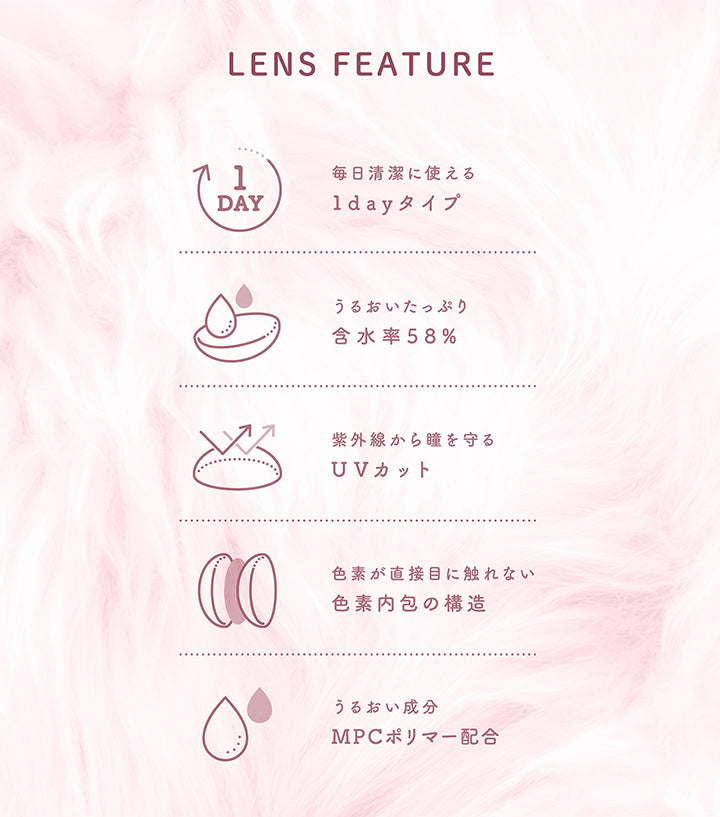 Lens feature, 毎日清潔に使える1dayタイプ, うるおいたっぷり含水率58%, 紫外線から瞳を守るUVカット, 色素が直接目に触れない色素内包の構造, うるおい成分MPCポリマー配合 | ミシュー michou 1day カラコン カラーコンタクト
