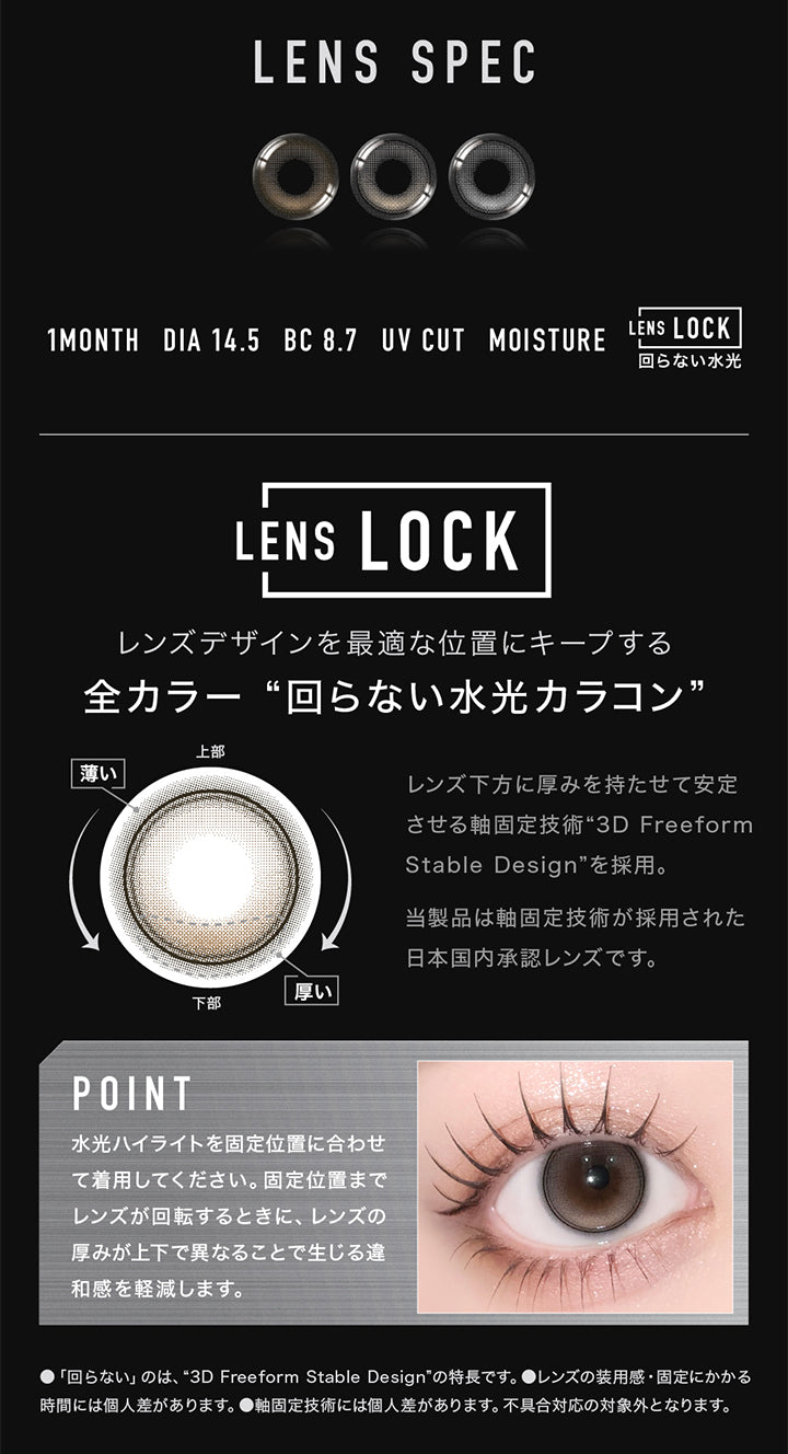(レンズスペック1)Lens Spec,1month,DIA14.5mm,BC8.7mm,UV cut,Moisture,Lens Lock 回らない水光,レンズデザインを最適な位置にキープする全カラー回らない水光カラコン,レンズ下方に厚みを持たせて安定させる軸固定技術“3D Freeform Stable Design”を採用。当製品は軸固定技術が採用された日本国内承認レンズです。,Point：水光ハイライトを固定位置に合わせて着用してください。固定位置までレンズが回転するときに、レンズの厚みが上下で異なることで生じる違和感を軽減します。,※「回らない」のは、3D Freeform Stable Designの特長です。※レンズの装用感・固定にかかる時間には個人差があります。※軸固定技術には個人差があります。不具合対応の対象外となります。 | アザーマンスリー Other 1Month カラコン カラーコンタクト
