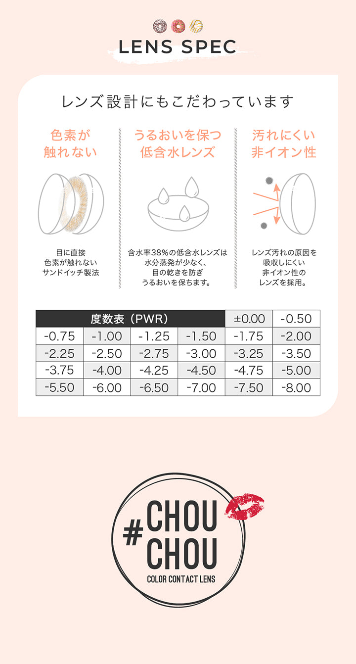 レンズスペック(Lens Spec),レンズ設計にもこだわっています,色素が触れない：目に直接色素が触れないサンドイッチ製法,うるおいを保つ低含水レンズ：含水率38％の低含水レンズは水分蒸発が少なく、眼の乾きを防ぎ、潤いを保ちます。,汚れにくい非イオン性：レンズ汚れの原因を吸収しにくい非イオン性のレンズを採用。,度数表(PWR):±0.00 -0.75 -1.00 -1.25 -1.50 -1.75 -2.00 -2.25 -2.50 -2.75 -3.00 -3.25 -3.50 -3.75 -4.00 -4.25 -4.50 -4.75 -5.00 -5.50 -6.00 -6.50 -7.00 -7.50 -8.00 | チュチュワンマンス ChouChou 1month カラコン カラーコンタクト

