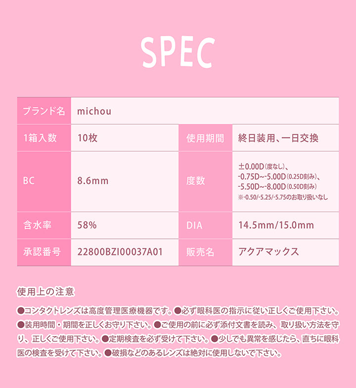 (レンズスペック2)Lens Spec,ブランド名：michou,1箱入数：10枚,使用期間：終日装用、1日交換,BC：8.6mm,度数：±0.00D(度なし)、-0.75D ~- 5.00D(0.25D刻み)、-5.50D ~- 8.00D(0.50D刻み)※- 0.50/-5.25/-5.75のお取り扱いなし,含水率：58%,DIA：14.5mm / 15.0mm,承認番号：22800BZI00037A01,販売名：アクアマックス,使用上の注意：●コンタクトレンズは高度管理医療機器です。●必ず眼科医の指示に従い正しくご使用下さい。,●装用時間·期間を正しくお守り下さい。●ご使用の前に必ず添付文書を読み、取り扱い方法を守,り、正しくご使用下さい。●定期検査を必ず受けて下さい。●少しでも異常を感じたら、直ちに眼科,医の検査を受けて下さい。●破損などのあるレンズは絶対に使用しないで下さい。 | ミシュー michou 1day カラコン カラーコンタクト
