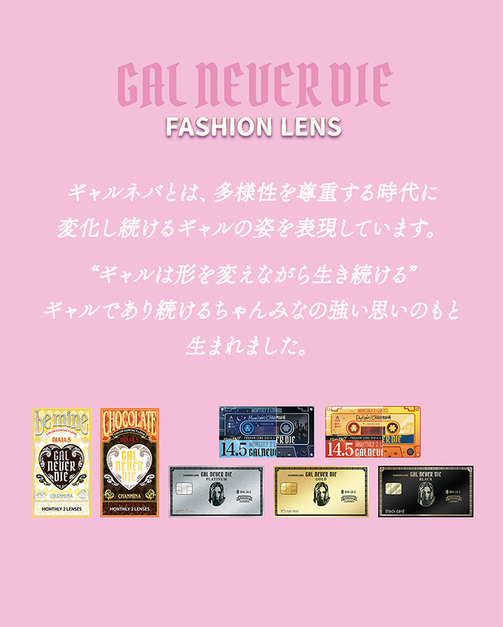 Gal Never Die,Fashion Lens,ギャルネバとは、多様性を尊重する時代に変化し続けるギャルの姿を表現しています。,“ギャルは形を変えながら生き続ける”,ギャルであり続けるちゃんみなの強い思いのもと生まれました。 | ギャルネバーダイマンスリー Gal Never Die Monthly 1month カラコン カラーコンタクト
