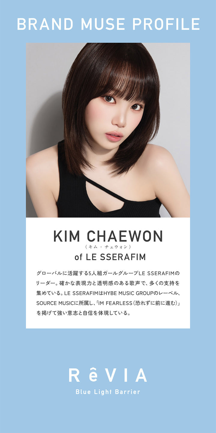 Brand Muse Profile, Kim Chaewon(キムチェウォン) of Le Sserafim, グローバルに活躍する5人組ガールグループLE SSERAFIMのリーダー。確かな表現力と透明感のある歌声で、多くの支持を集めている。LE SSERAFIMはHYBE MUSIC GROUPのレーベル、SOURCE MUSICに所属し、「IM FEARLESS(恐れずに前に進む)」を掲げて強い意志と自信を体現している。 | レヴィアブルーライトバリアワンデーカラー REVIA Blue Light Barrier 1DAY COLOR カラコン カラーコンタクト

