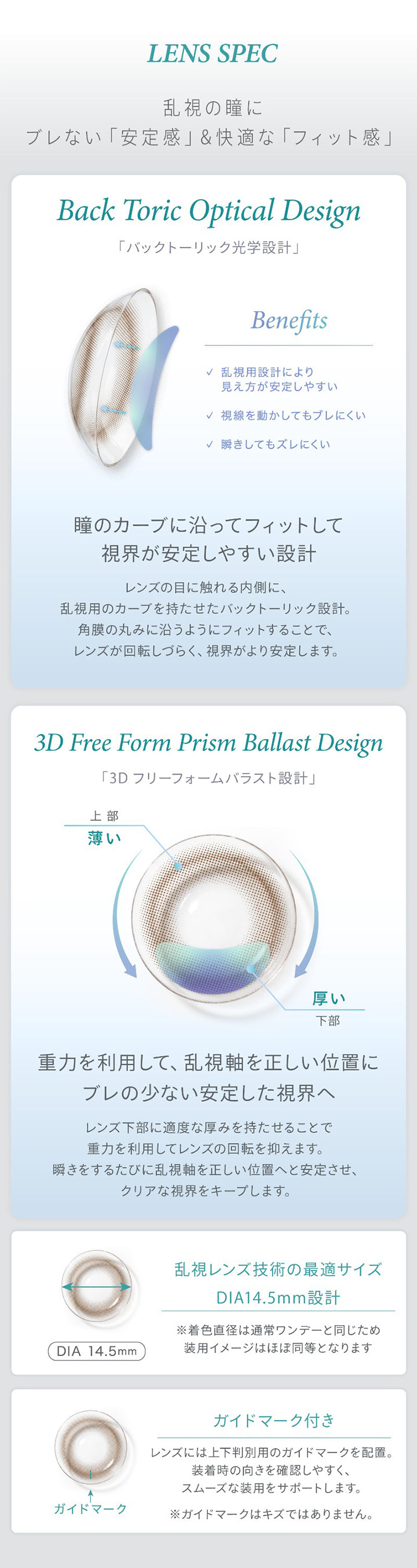 Lens Spec,乱視の瞳に,ブレない 「安定感」& 快適な「フィット感」,Back Toric Optical Design,「バックトーリック光学設計」,Benefits,乱視用設計により,見え方が安定しやすい,視線を動かしてもブレにくい,瞬きしてもズレにくい,瞳のカーブに沿ってフィットして,視界が安定しやすい設計,3D Free Form Prism Ballast Design,「3D フリーフォームバラスト設計」,上部,薄い,厚い,下部,重力を利用して、乱視軸を正しい位置に,ブレの少ない安定した視界へ,乱視レンズ技術の最適サイズ,Dia14.5mm設計,※着色直径は通常ワンデーと同じため,装用イメージはほぼ同等となります,ガイドマーク付き,レンガイドマーク,レンズには上下判別用のガイドマークを配置。,装着時の向きを確認しやすく、,スムーズな装用をサポートします。,※ガイドマークはキズではありません。|ハイディトーリック(HAIDEY TORIC) 1day カラコン カラーコンタクト