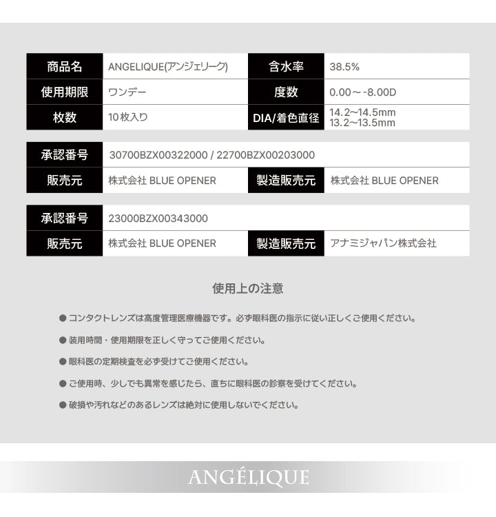 アンジェリーク(Angelique)のスペック,商品名：ANGELIQUE(アンジェリーク),含水率：38.5%,使用期限：ワンデー,度数：0.00 ~- 8.00D,枚数：10枚入り,DIA/着色直径：14.2~14.5mm,13.2~13.5mm,承認番号：30700BZX00322000 / 22700BZX00203000,販売元：株式会社 BLUE OPENER,製造販売元：株式会社 BLUE OPENER,承認番号：23000BZX00343000,販売元：株式会社 BLUE OPENER,製造販売元：アナミジャパン株式会社,使用上の注意：●コンタクトレンズは高度管理医療機器です。必ず眼科医の指示に従い正しくご使用ください。,●装用時間·使用期限を正しく守ってご使用ください。,●眼科医の定期検査を必ず受けてご使用ください。,●ご使用時、少しでも異常を感じたら、直ちに眼科医の診察を受けてください。,●破損や汚れなどのあるレンズは絶対に使用しないでください。 | アンジェリークワンデー Angelique 1Day カラコン カラーコンタクト
