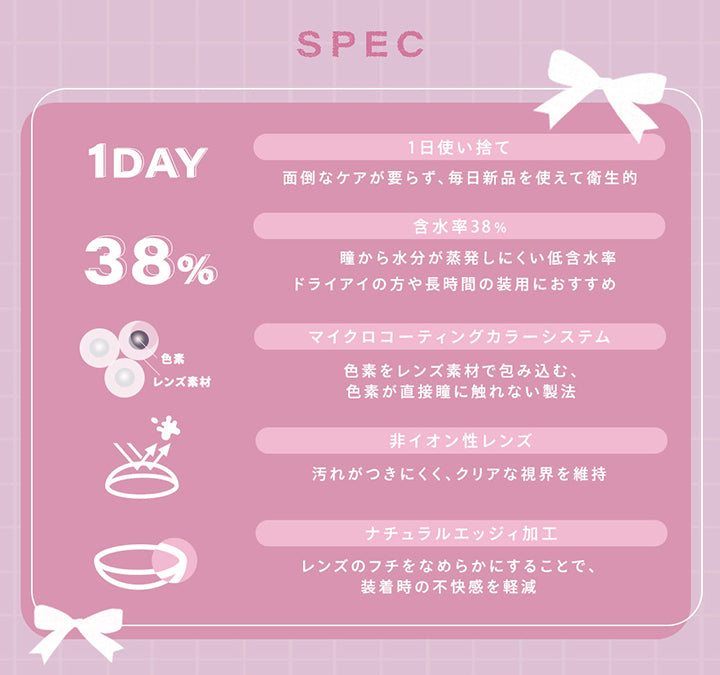 (レンズスペック)Spec,1日使い捨て：面倒なケアがいらず、毎日新品を使えて衛生的,含水率38%：瞳から水分が蒸発しにくい低含水率。ドライアイの方や長時間の装用におすすめ,マイクロコーティングカラーシステム：色素をレンズ素材で包み込む、色素が直接瞳に触れない製法,非イオン性レンズ：汚れが付きにくく、クリアな視界を維持,ナチュラルエッジィ加工：レンズのフチをなめらかにすることで、装着時の不快感を軽減 | シャルトンワンデー Charton 1day カラコン カラーコンタクト
