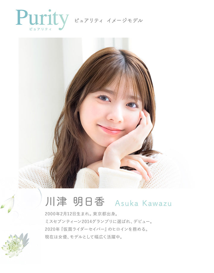 ピュアリティ(Purity) イメージモデル,川津 明日香,Asuka Kawazu,2000年2月12日生まれ。東京都出身。,ミスセブンティーン2014グランプリに選ばれ、デビュー。,2020年『仮面ライダーセイバー』のヒロインを務める。,現在は女優、モデルとして幅広く活躍中。 | ピュアリティサークルワンデー  Purity Circle 1day カラコン カラーコンタクト
