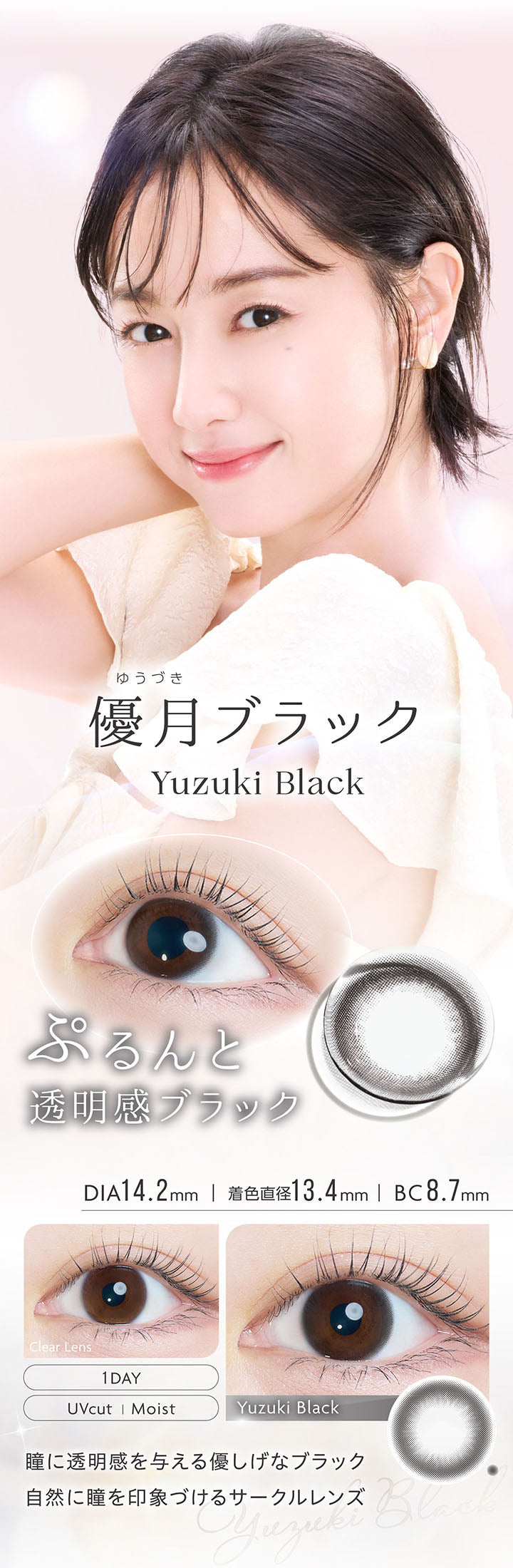 優月ブラック, Yuduki Black, ぷるんと透明感ブラック, DIA14.2mm, 着色直径13.4mm, BC8.7mm, 1day, UVcut, Moist, Clear Lens, Yuduki Black, 瞳に透明感を与える優しげなブラック, 自然に瞳を印象づけるサークルレンズ | カイカ Kaica 1day カラコン カラーコンタクト
