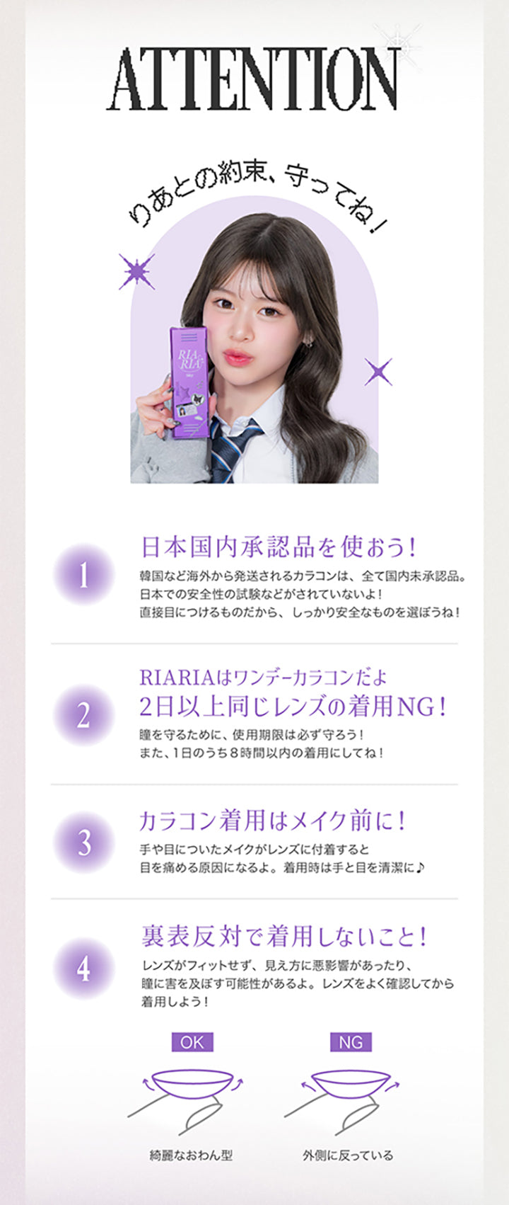 ATTENTION, りあとの約束、守ってね！, １．日本国内承認品を使おう！韓国など海外から発送されるカラコンはすべて国内未承認品。日本での安全性の試験などがされていないよ！直接目につけるものだから、しっかり安全なものを選ぼうね！, ２．RIARIAはワンデーカラコンだよ 2日以上同じレンズの着用NG！瞳を守るために、使用期限は必ず守ろう！また、1日のうち8時間以内の着用にしてね！, ３．カラコン着用はメイク前に！手や目についたメイクがレンズに付着すると目を傷める原因になるよ。着用時は手と目を清潔に！, ４．裏表反対で着用しないこと！レンズがフィットせず、見え方に悪影響があったり、瞳に害を及ぼす可能性があるよ。レンズをよく確認してから着用しよう！キレイなおわん型はOK 外側に沿っているのはNG| リアリア RIARIA 1day カラコン カラーコンタクト
