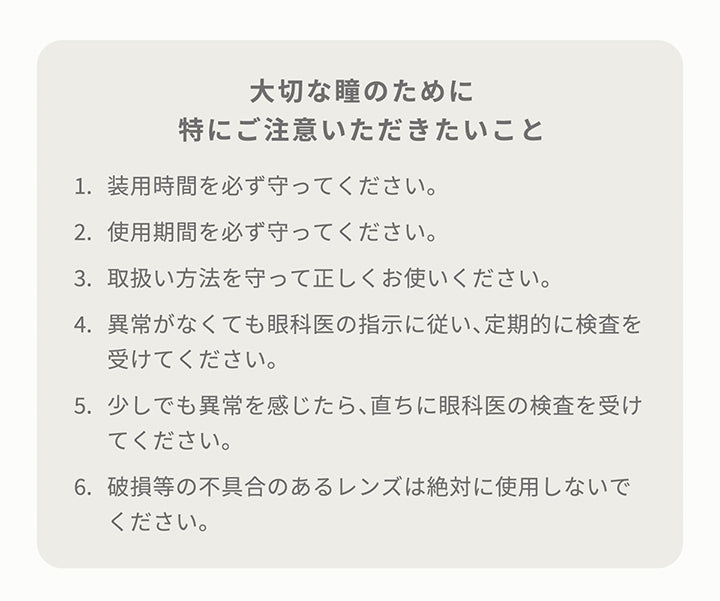 大切な瞳のために特にご注意いただきたいこと,1．装用時間を必ず守ってください。,2．装用期間を必ず守ってください。,3．取り扱い方法を守って正しくお使いください。,4．異常がなくても眼科医の指示に従い、定期的に検査を受けてください。,5．少しでも異常を感じたら、直ちに眼科医の検査を受けてください。,6．破損等の不具合のあるレンズは絶対に使用しないでください。| アーティラルワンデー58%UVM Artiral 1day 58%UVM 1day カラコン カラーコンタクト
