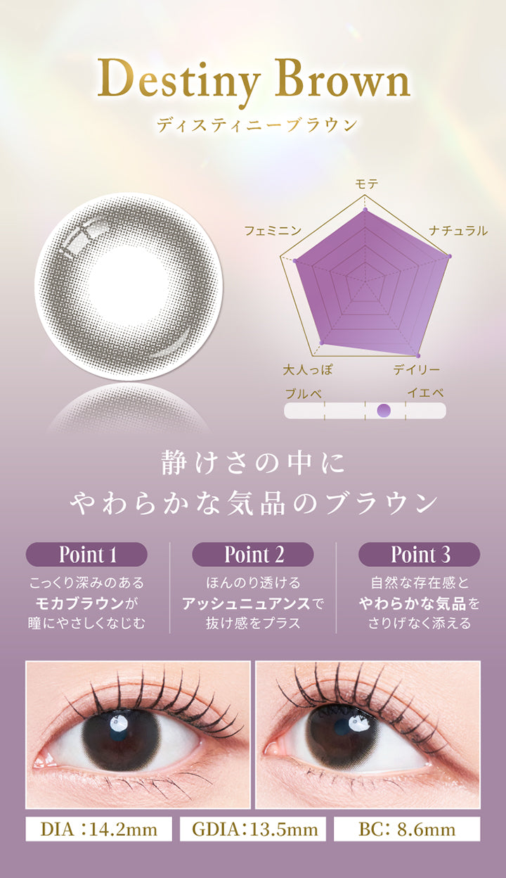 ディスティニーブラウン(Destiny Brown),静けさの中にやわらかな気品のブラウン,モテ★4,ナチュラル★5,デイリー★5,大人っぽ★4,フェミニン★4,イエベ・ブルべにおすすめ,Point1：こっくり深みのあるモカブラウンが瞳にやさしくなじむ,Point2：ほんのり透けるアッシュニュアンスで抜け感をプラス,Point3：自然な存在感とやわらかな気品をさりげなく添える,ディスティニーブラウン(Destiny Brown) 装用画像,DIA14.2mm 着色直径13.5mm BC8.6mm | スウィートワンマンス メビラージュ Sweet 1Month Mevilage Monthly カラコン カラーコンタクト
