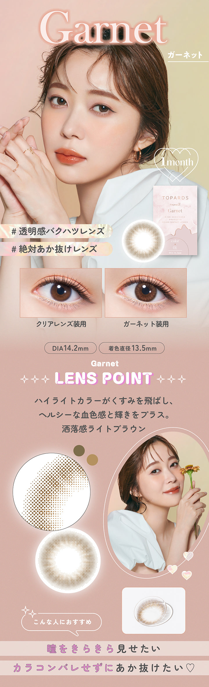 Garnet(ガーネット), 1month, 透明感爆発レンズ, 絶対あか抜けレンズ, 装用比較, DIA14.2mm, 着色直径13.5mm, Garnet Lens Point, ハイライトカラーがくすみを飛ばし、ヘルシーな血色感と輝きをプラス。洒落感ライトブラウン, こんな人におすすめ：瞳をキラキラ見せたい、カラコンバレせずにあか抜けたい♡ | トパーズワンマンス TOPARDS 1month カラコン カラーコンタクト
