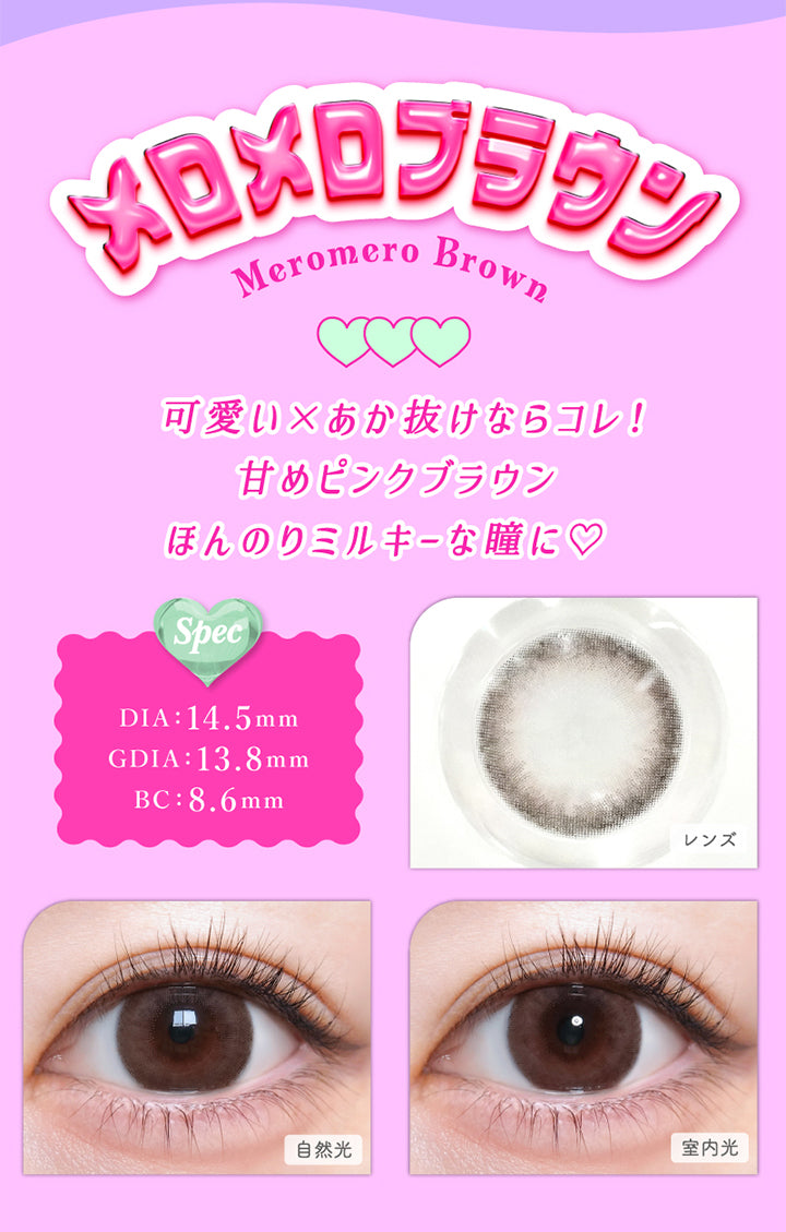 メロメロブラウン(Meromero Brown), DIA：14.5mm, GDIA：13.8mm, BC：8.6mm, 可愛い×あか抜けならコレ!甘めピンクブラウンほんのりミルキーな瞳に♡, メロメロブラウン(Meromero Brown), 【spec】, DIA：14.5mm, GDIA：13.8mm, BC：8.6mm, 自然光装用, 室内光装用 | トリコニナル Toriconinaru 1day カラコン カラーコンタクト
