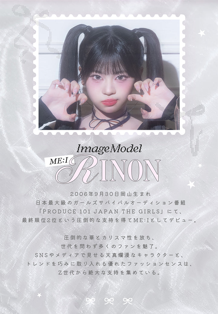 ImageModel,Me I,Rinon,2006年9月30日岡山生まれ,日本最大級のガールズサバイバルオーディション番組,『Produce 101 Japan The Girls」 にて、,最終順位2位という圧倒的な支持を得てMe Iとしてデビュー。,圧倒的な華カリスマ性を放ち、,世代を問わず多くのファンを魅了。,Snsやメディアで見せる天真爛漫なキャラクターと、,トレンドを巧みに取り入れる優れたファッションセンスは、 ,Z世代から絶大な支持を集めている。|リルボン(Lillbon) 1day カラコン カラーコンタクト