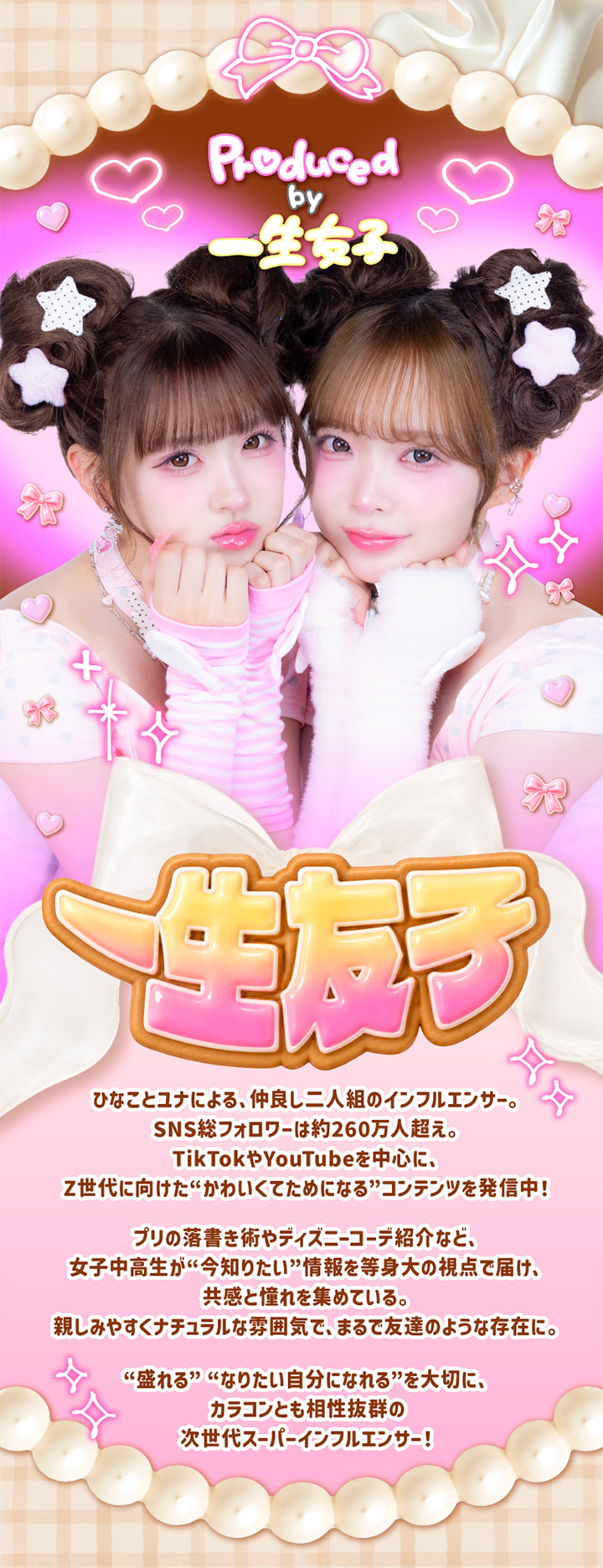 一生モテコンワンデー(Isshomotecon 1Day)のプロデューサー,一生友子,ひなことユナによる、仲良し2人組のインフルエンサー。SNS総フォロワーは約260面人越え。TikTokやYouTubeを中心に、Z世代に向けたかわいくてためになるコンテンツを発信中。,プリの落書き術やディズニーコーデ紹介など、女子中高生が今知りたい情報を等身大の視点で届け、共感と憧れを集めている。親しみいやすくナチュラルな雰囲気で、まるで友達のような存在に。,盛れる、なりたい自分になれる、を大切に、カラコンとも相性抜群の次世代インフルエンサー | 一生モテコンワンデー isshomotecon 1day 1day カラコン カラーコンタクト

