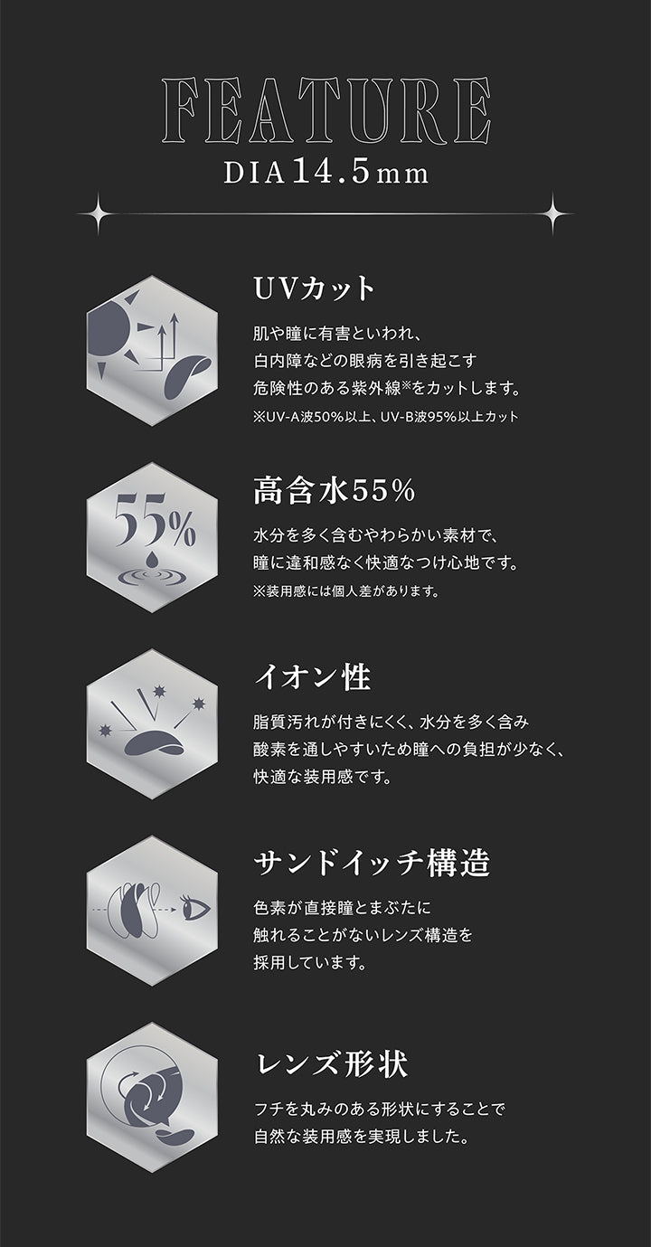 FEATURE, DIA14.5mm, UVカット, 肌や瞳に有害といわれ、白内障などの眼病を引き起こす危険性のある紫外線をカットします。, ※UV-A波50%以上、 UV-B波95%以上カット, 高含水55%, 水分を多く含むやわらかい素材で、瞳に違和感なく快適なつけ心地です。, ※装用感には個人差があります。, イオン性, 脂質汚れが付きにくく、水分を多く含み酸素を通しやすいため瞳への負担が少なく、快適な装用感です。, サンドイッチ構造, 色素が直接瞳とまぶたに触れることがないレンズ構造を採用しています。, レンズ形状, フチを丸みのある形状にすることで自然な装用感を実現しました。 | (リセイ) (RESAY) 1day カラコン カラーコンタクト 
