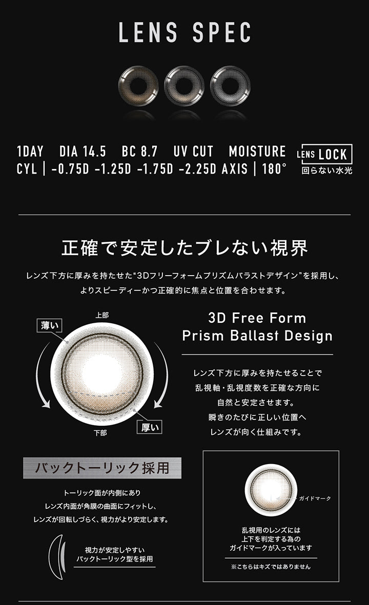 アザートーリックワンデー(Øther Toric 1Day)のレンズスペック１,1day,DIA14.5mm,BC8.7mm,UV cut,Moisture,Lens Lock 回らない水光,乱視軸180° 乱視度数-0.75D -1.25D -1.75D -2.25D,正確で安定したブレない視界,レンズ下方に厚みを持たせて安定させる軸固定技術“3D Freeform Stable Design”を採用し、よりスピーディーかつ正確的に焦点と位置を合わせます。,レンズ下方に厚みを持たせることで乱視軸・乱視度数を正確な方向に自然と安定させます。まばたきのたびに正しい位置へレンズが向く仕組みです。,バックトーリック採用：トーリック面が内側にありレンズ内面が角膜の局面にフィットし、レンズが回転しづらく、視力がより安定します。,乱視用のレンズには上下を判定するためのガイドマークが入っています。キズではありません。 | アザートーリックワンデー øther toric 1day 1day カラコン カラーコンタクト
