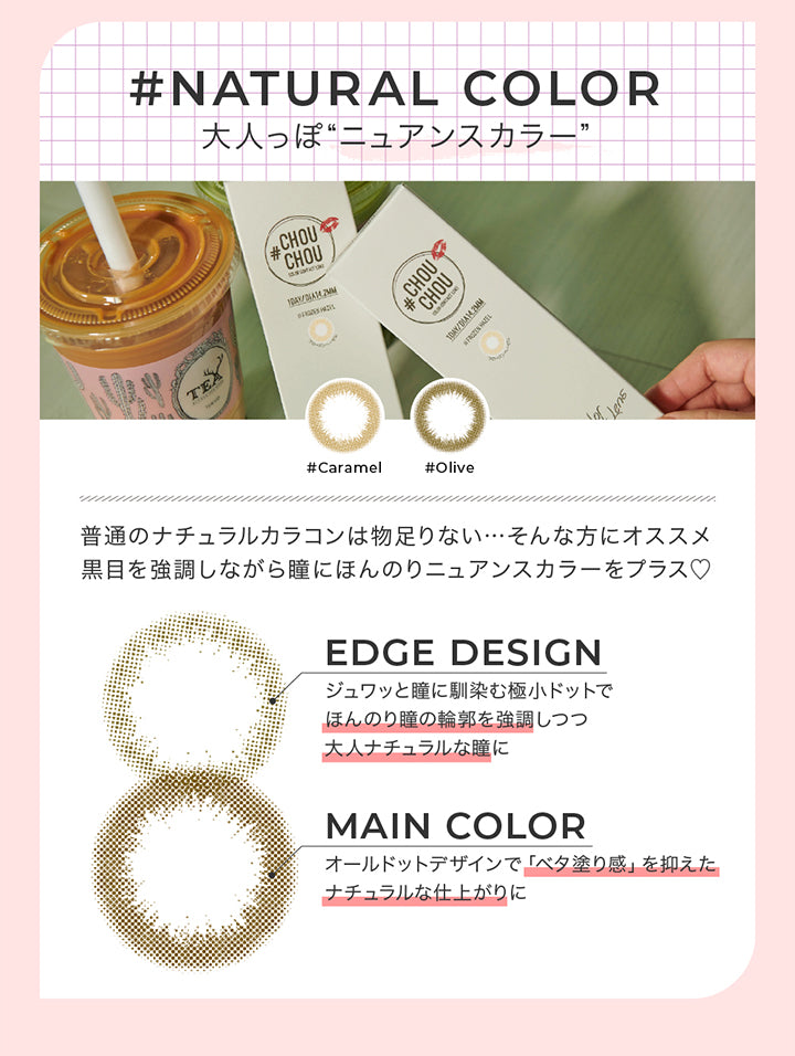 ナチュラルカラー レンズデザインポイント(natural color Lens design Point),Natural color 大人っぽニュアンスカラー,普通のナチュラルカラコンは物足りない。そんな方におすすめ。黒目を強調しながら瞳にほんのりニュアンスカラーをプラス♡,Edge design:じゅわっと瞳に馴染む極小ドットでほんのり瞳の輪郭を強調しつつ大人ナチュラルな瞳に,Main color:オールドっとデザインでべた塗感を抑えたナチュラルな仕上がりに | チュチュワンデー chouchou 1day カラコン カラーコンタクト
